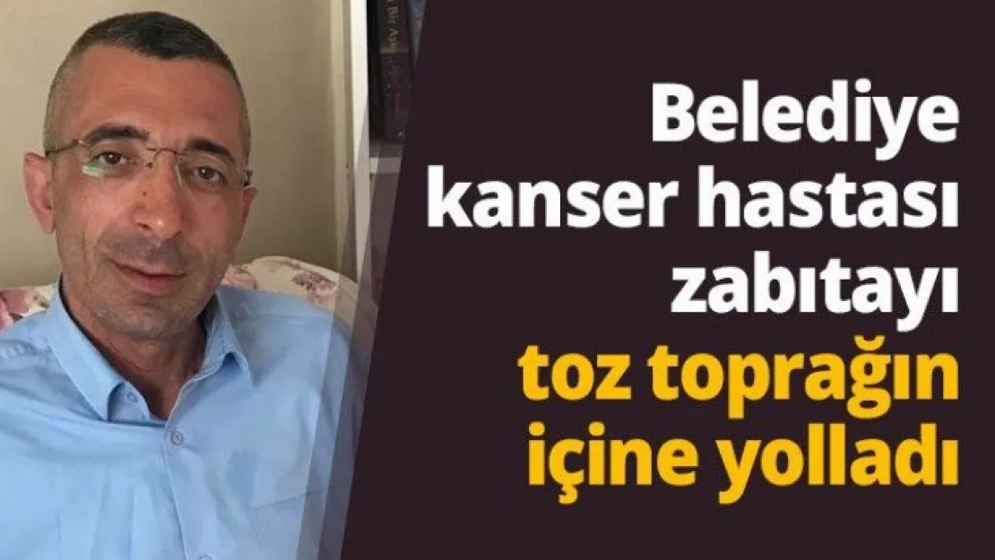 Belediye kanser hastası zabıtayı toz toprağın içine yolladı
