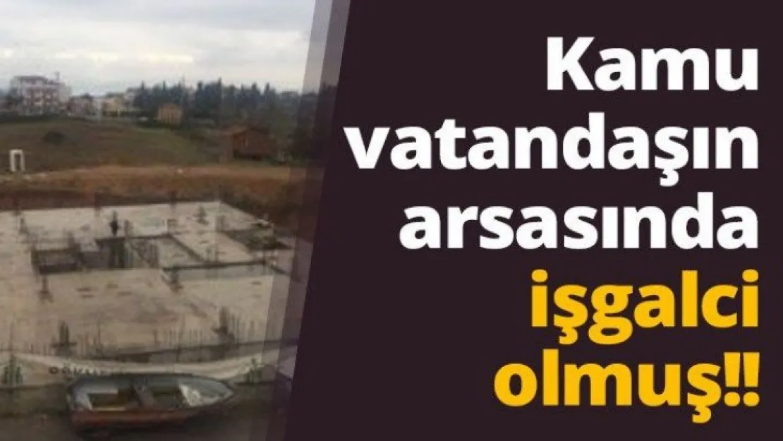 Kamu vatandaşın arsasında işgalci olmuş!!
