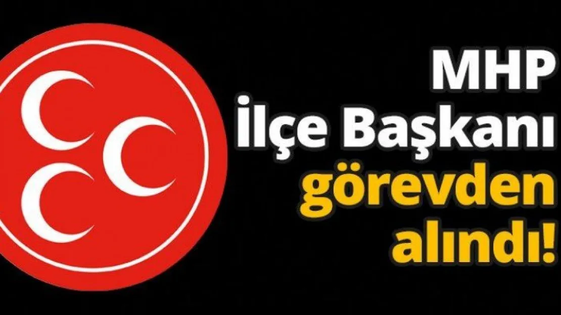 MHP İlçe Başkanı görevden alındı!