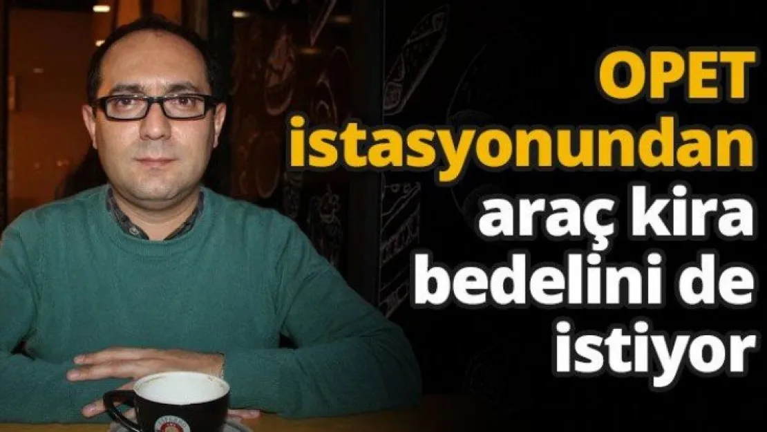 OPET istasyonundan araç kira bedelini de istiyor