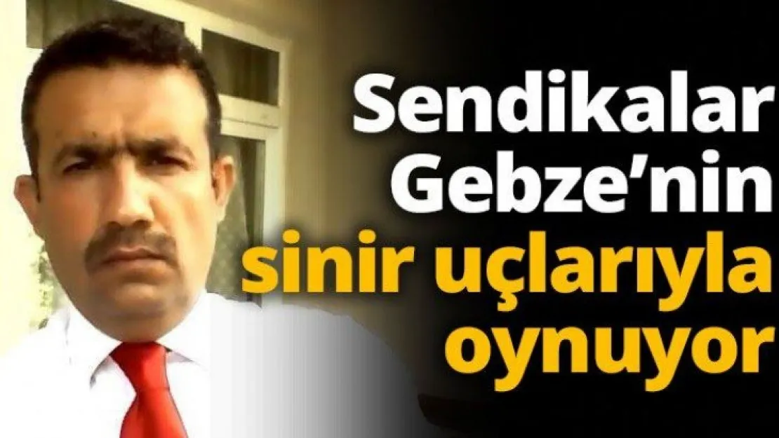 Sendikalar Gebze'nin sinir uçlarıyla oynuyor