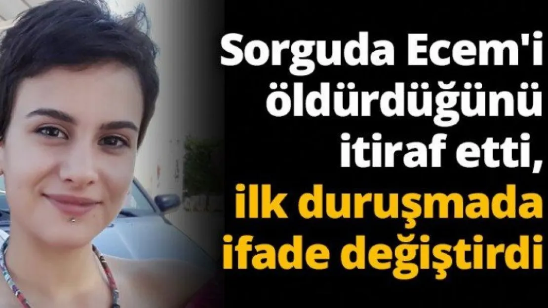 Sorguda Ecem'i öldürdüğünü itiraf etti, ilk duruşmada ifade değiştirdi
