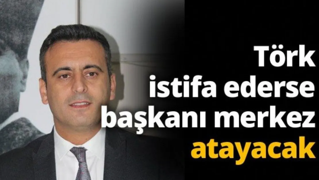 Törk istifa ederse başkanı merkez atayacak