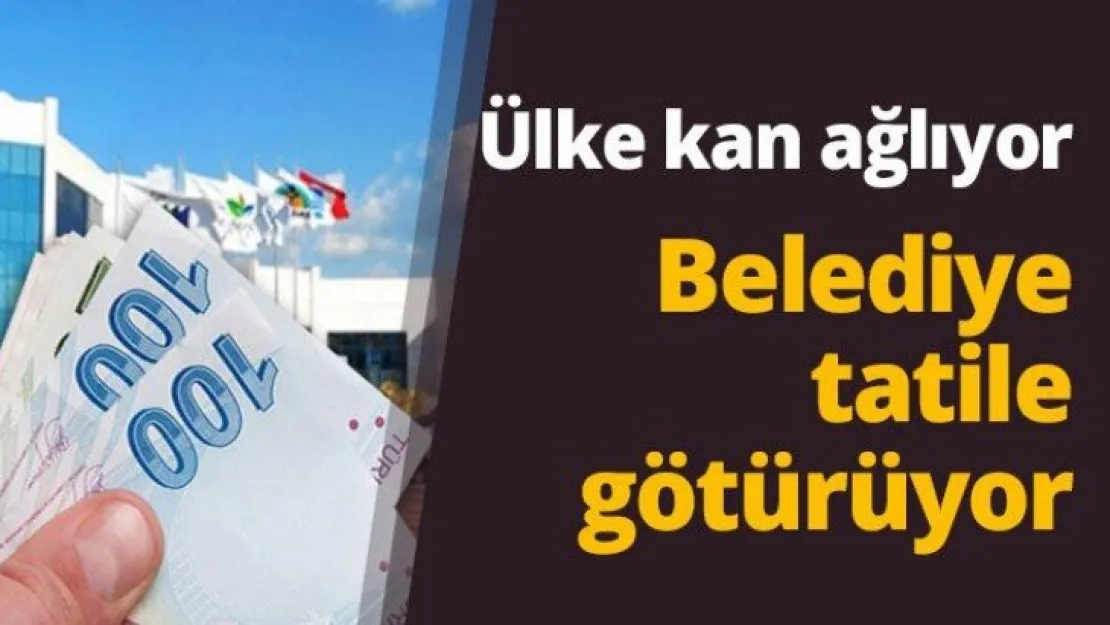 Ülke kan ağlıyor Belediye tatile götürüyor